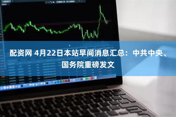 配资网 4月22日本站早间消息汇总：中共中央、国务院重磅发文