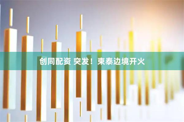 创同配资 突发！柬泰边境开火