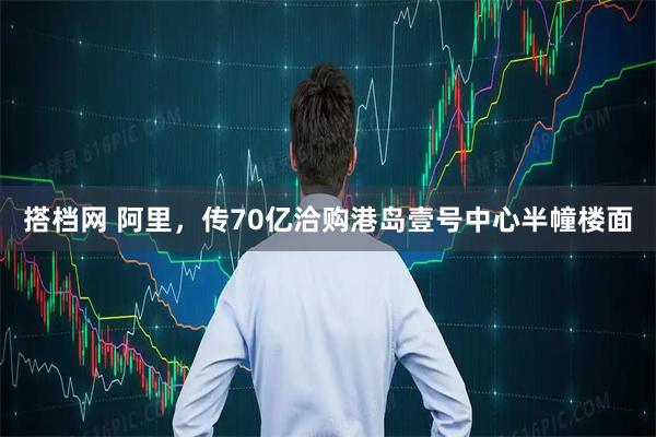 搭档网 阿里，传70亿洽购港岛壹号中心半幢楼面