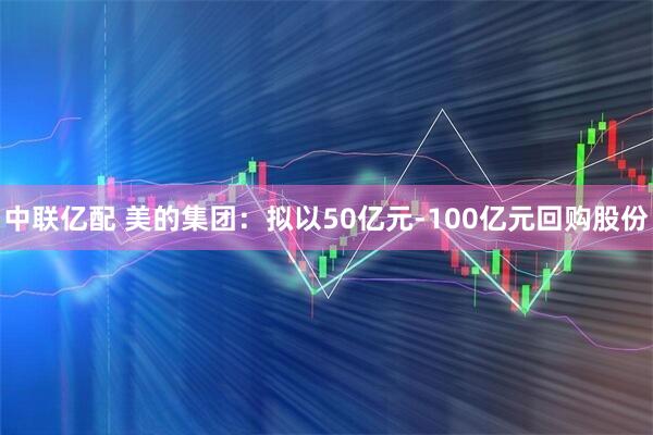 中联亿配 美的集团：拟以50亿元-100亿元回购股份
