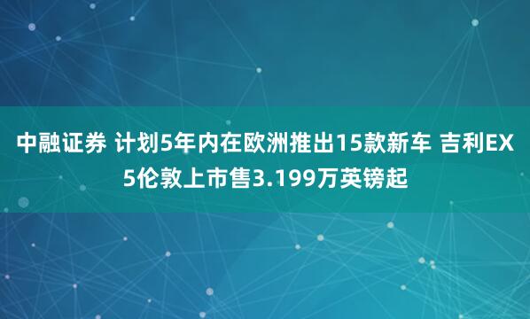 中融证券 计划5年内在欧洲推出15款新车 吉利EX5伦敦上市售3.199万英镑起