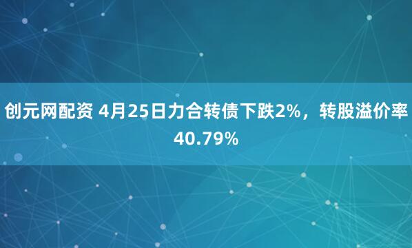 创元网配资 4月25日力合转债下跌2%，转股溢价率40.79%