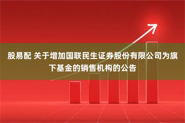 股易配 关于增加国联民生证券股份有限公司为旗下基金的销售机构的公告