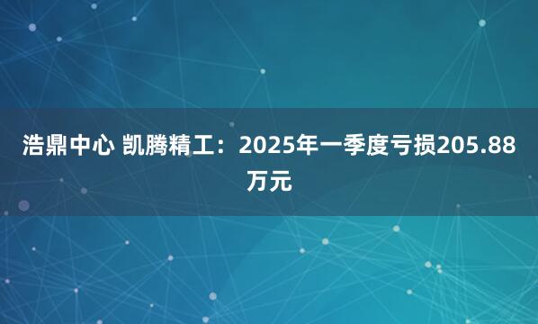 浩鼎中心 凯腾精工：2025年一季度亏损205.88万元