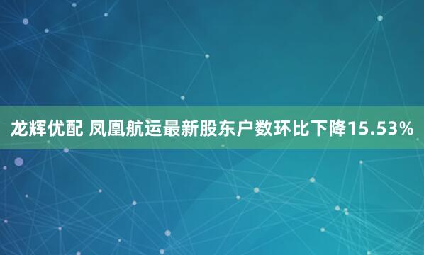 龙辉优配 凤凰航运最新股东户数环比下降15.53%
