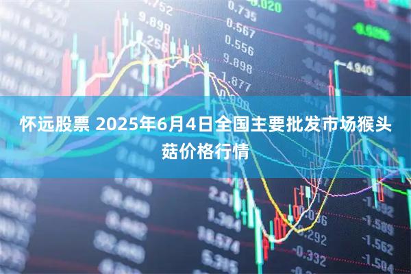 怀远股票 2025年6月4日全国主要批发市场猴头菇价格行情
