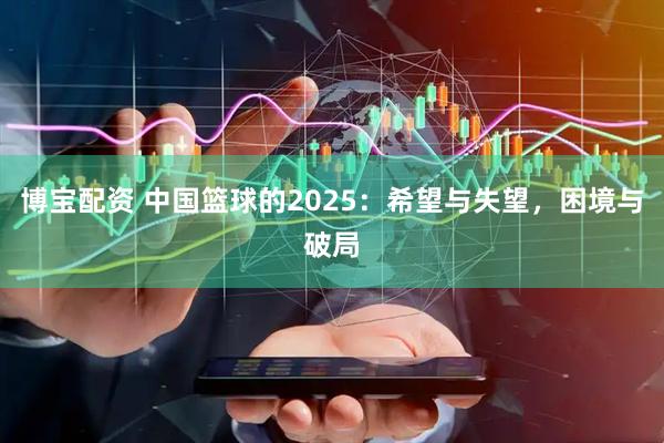 博宝配资 中国篮球的2025:希望与失望,困境与破局