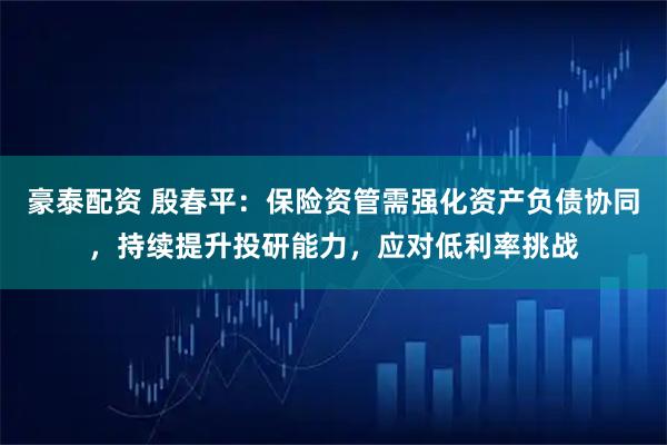 豪泰配资 殷春平：保险资管需强化资产负债协同，持续提升投研能力，应对低利率挑战