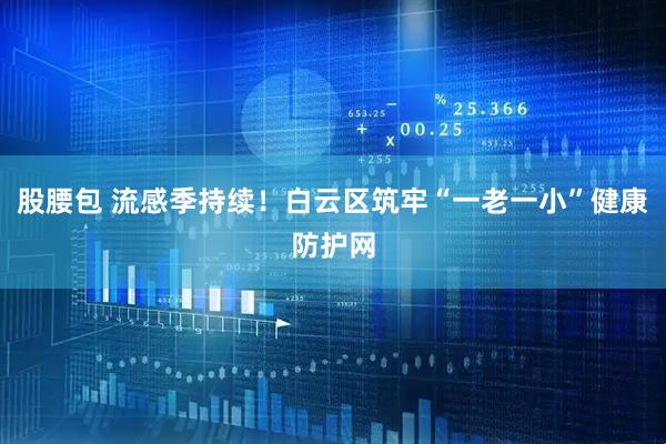 股腰包 流感季持续！白云区筑牢“一老一小”健康防护网