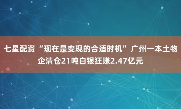 七星配资 “现在是变现的合适时机” 广州一本土物企清仓21吨白银狂赚2.47亿元