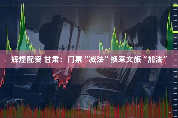 辉煌配资 甘肃：门票“减法”换来文旅“加法”
